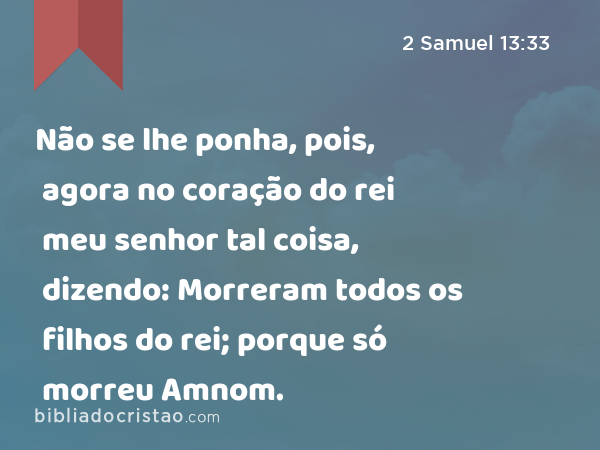 Não se lhe ponha, pois, agora no coração do rei meu senhor tal coisa, dizendo: Morreram todos os filhos do rei; porque só morreu Amnom. - 2 Samuel 13:33