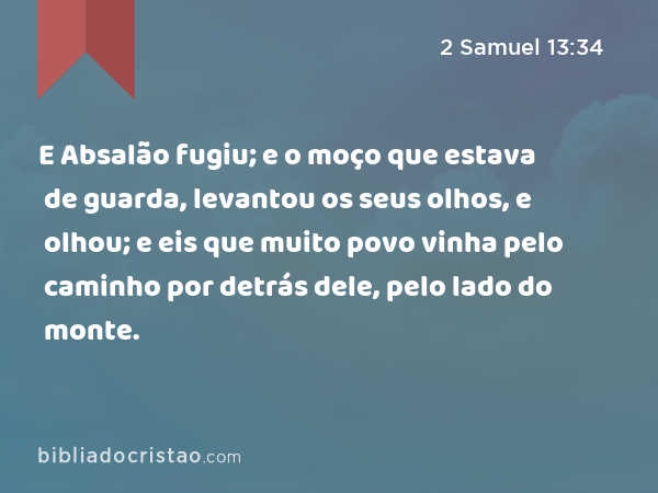 E Absalão fugiu; e o moço que estava de guarda, levantou os seus olhos, e olhou; e eis que muito povo vinha pelo caminho por detrás dele, pelo lado do monte. - 2 Samuel 13:34