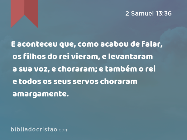 E aconteceu que, como acabou de falar, os filhos do rei vieram, e levantaram a sua voz, e choraram; e também o rei e todos os seus servos choraram amargamente. - 2 Samuel 13:36