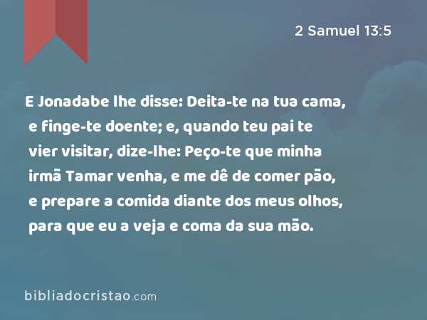 E Jonadabe lhe disse: Deita-te na tua cama, e finge-te doente; e, quando teu pai te vier visitar, dize-lhe: Peço-te que minha irmã Tamar venha, e me dê de comer pão, e prepare a comida diante dos meus olhos, para que eu a veja e coma da sua mão. - 2 Samuel 13:5