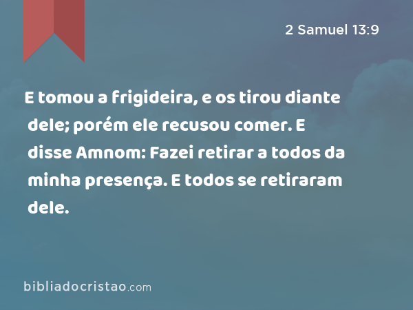 E tomou a frigideira, e os tirou diante dele; porém ele recusou comer. E disse Amnom: Fazei retirar a todos da minha presença. E todos se retiraram dele. - 2 Samuel 13:9