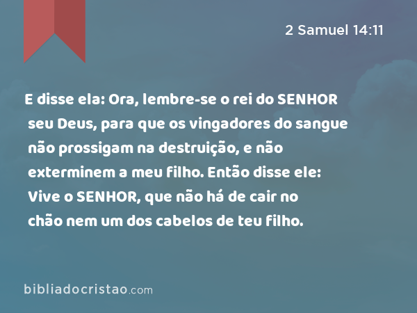 E disse ela: Ora, lembre-se o rei do SENHOR seu Deus, para que os vingadores do sangue não prossigam na destruição, e não exterminem a meu filho. Então disse ele: Vive o SENHOR, que não há de cair no chão nem um dos cabelos de teu filho. - 2 Samuel 14:11