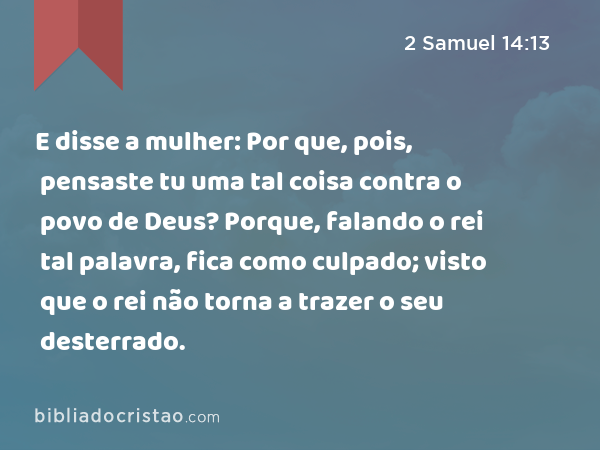 E disse a mulher: Por que, pois, pensaste tu uma tal coisa contra o povo de Deus? Porque, falando o rei tal palavra, fica como culpado; visto que o rei não torna a trazer o seu desterrado. - 2 Samuel 14:13