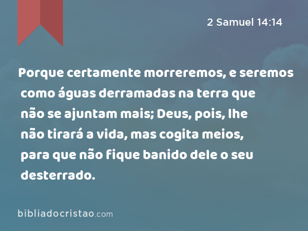 Porque certamente morreremos, e seremos como águas derramadas na terra que não se ajuntam mais; Deus, pois, lhe não tirará a vida, mas cogita meios, para que não fique banido dele o seu desterrado. - 2 Samuel 14:14