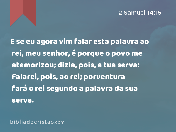 E se eu agora vim falar esta palavra ao rei, meu senhor, é porque o povo me atemorizou; dizia, pois, a tua serva: Falarei, pois, ao rei; porventura fará o rei segundo a palavra da sua serva. - 2 Samuel 14:15