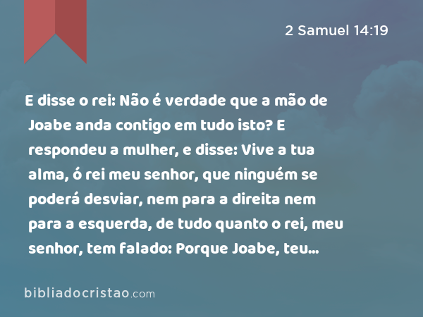 E disse o rei: Não é verdade que a mão de Joabe anda contigo em tudo isto? E respondeu a mulher, e disse: Vive a tua alma, ó rei meu senhor, que ninguém se poderá desviar, nem para a direita nem para a esquerda, de tudo quanto o rei, meu senhor, tem falado: Porque Joabe, teu servo, é quem me deu ordem, e foi ele que pós na boca da tua serva todas estas palavras: - 2 Samuel 14:19