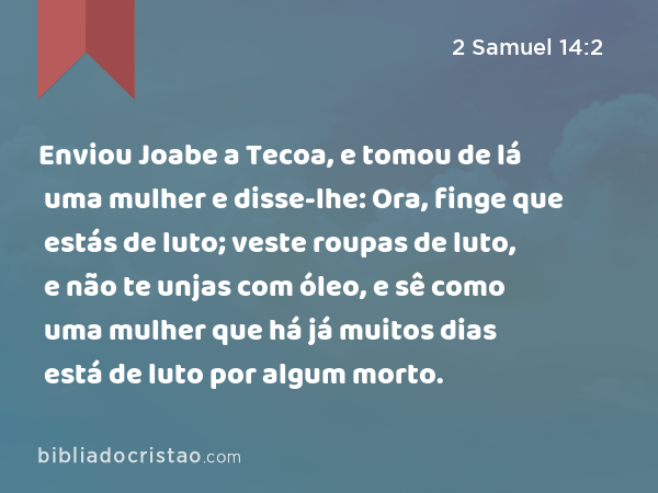 Enviou Joabe a Tecoa, e tomou de lá uma mulher e disse-lhe: Ora, finge que estás de luto; veste roupas de luto, e não te unjas com óleo, e sê como uma mulher que há já muitos dias está de luto por algum morto. - 2 Samuel 14:2