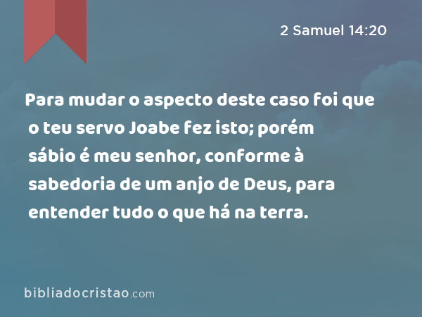 Para mudar o aspecto deste caso foi que o teu servo Joabe fez isto; porém sábio é meu senhor, conforme à sabedoria de um anjo de Deus, para entender tudo o que há na terra. - 2 Samuel 14:20