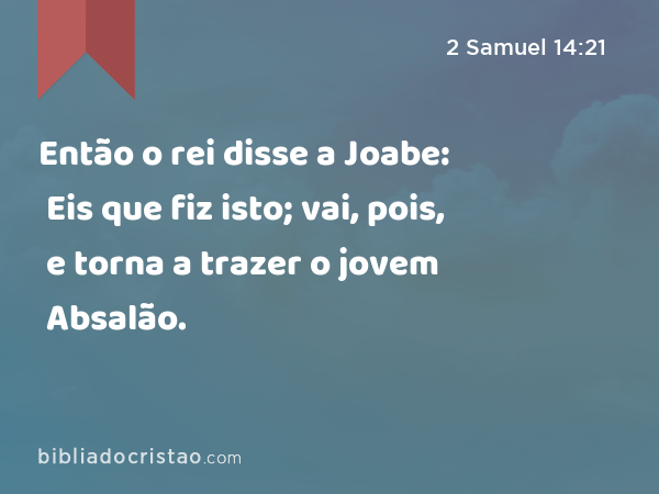 Então o rei disse a Joabe: Eis que fiz isto; vai, pois, e torna a trazer o jovem Absalão. - 2 Samuel 14:21