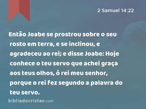 Então Joabe se prostrou sobre o seu rosto em terra, e se inclinou, e agradeceu ao rei; e disse Joabe: Hoje conhece o teu servo que achei graça aos teus olhos, ó rei meu senhor, porque o rei fez segundo a palavra do teu servo. - 2 Samuel 14:22