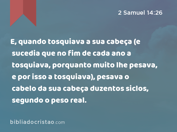 E, quando tosquiava a sua cabeça (e sucedia que no fim de cada ano a tosquiava, porquanto muito lhe pesava, e por isso a tosquiava), pesava o cabelo da sua cabeça duzentos siclos, segundo o peso real. - 2 Samuel 14:26