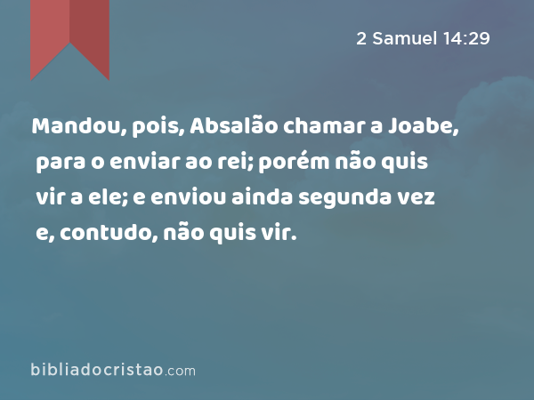 Mandou, pois, Absalão chamar a Joabe, para o enviar ao rei; porém não quis vir a ele; e enviou ainda segunda vez e, contudo, não quis vir. - 2 Samuel 14:29