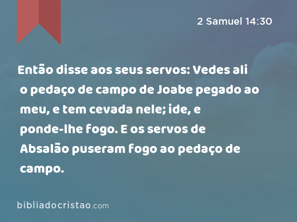 Então disse aos seus servos: Vedes ali o pedaço de campo de Joabe pegado ao meu, e tem cevada nele; ide, e ponde-lhe fogo. E os servos de Absalão puseram fogo ao pedaço de campo. - 2 Samuel 14:30