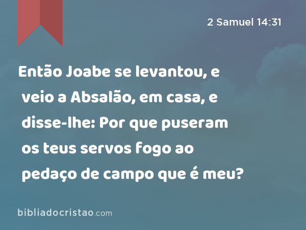 Então Joabe se levantou, e veio a Absalão, em casa, e disse-lhe: Por que puseram os teus servos fogo ao pedaço de campo que é meu? - 2 Samuel 14:31