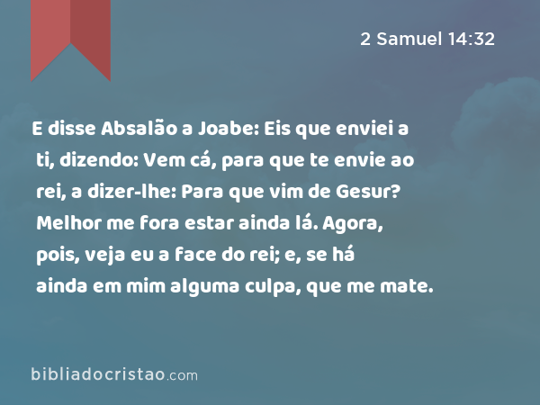 E disse Absalão a Joabe: Eis que enviei a ti, dizendo: Vem cá, para que te envie ao rei, a dizer-lhe: Para que vim de Gesur? Melhor me fora estar ainda lá. Agora, pois, veja eu a face do rei; e, se há ainda em mim alguma culpa, que me mate. - 2 Samuel 14:32