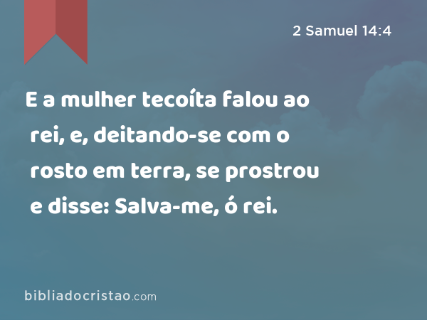 E a mulher tecoíta falou ao rei, e, deitando-se com o rosto em terra, se prostrou e disse: Salva-me, ó rei. - 2 Samuel 14:4