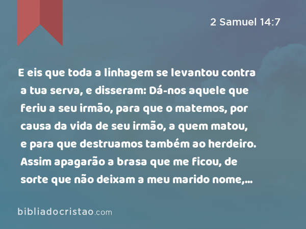 E eis que toda a linhagem se levantou contra a tua serva, e disseram: Dá-nos aquele que feriu a seu irmão, para que o matemos, por causa da vida de seu irmão, a quem matou, e para que destruamos também ao herdeiro. Assim apagarão a brasa que me ficou, de sorte que não deixam a meu marido nome, nem remanescente sobre a terra. - 2 Samuel 14:7