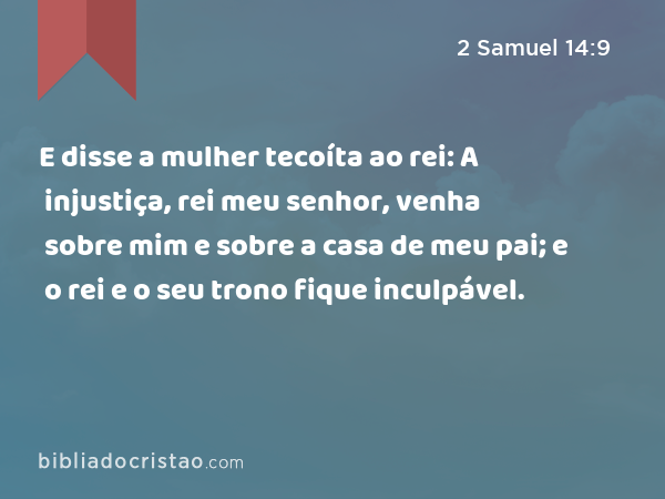 E disse a mulher tecoíta ao rei: A injustiça, rei meu senhor, venha sobre mim e sobre a casa de meu pai; e o rei e o seu trono fique inculpável. - 2 Samuel 14:9