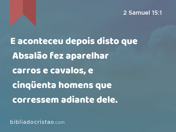 E aconteceu depois disto que Absalão fez aparelhar carros e cavalos, e cinqüenta homens que corressem adiante dele. - 2 Samuel 15:1