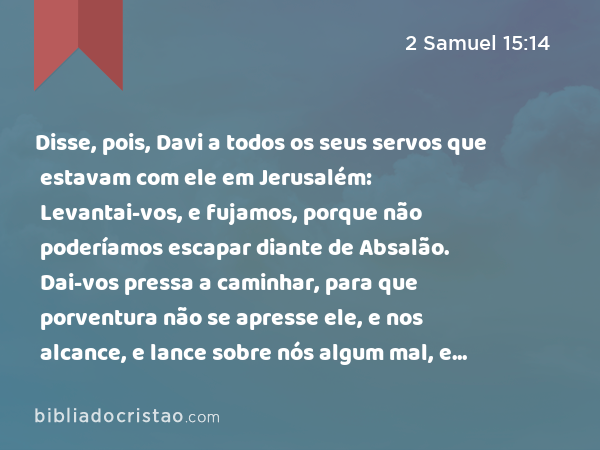 Disse, pois, Davi a todos os seus servos que estavam com ele em Jerusalém: Levantai-vos, e fujamos, porque não poderíamos escapar diante de Absalão. Dai-vos pressa a caminhar, para que porventura não se apresse ele, e nos alcance, e lance sobre nós algum mal, e fira a cidade a fio de espada. - 2 Samuel 15:14