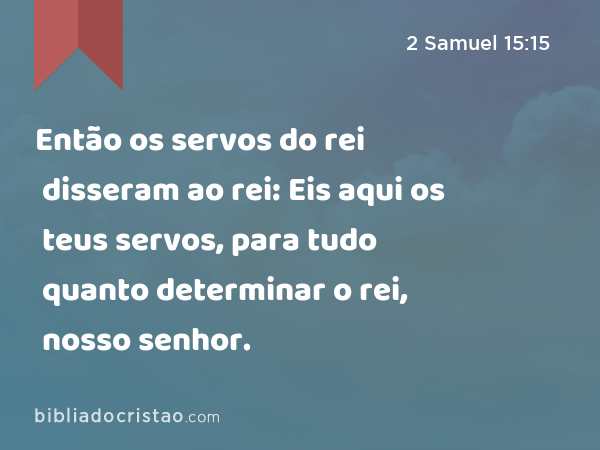 Então os servos do rei disseram ao rei: Eis aqui os teus servos, para tudo quanto determinar o rei, nosso senhor. - 2 Samuel 15:15