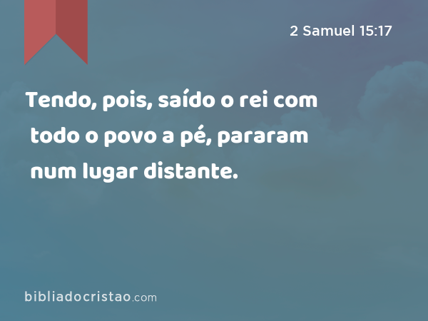 Tendo, pois, saído o rei com todo o povo a pé, pararam num lugar distante. - 2 Samuel 15:17