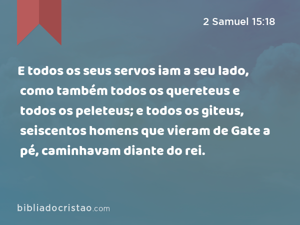 E todos os seus servos iam a seu lado, como também todos os quereteus e todos os peleteus; e todos os giteus, seiscentos homens que vieram de Gate a pé, caminhavam diante do rei. - 2 Samuel 15:18