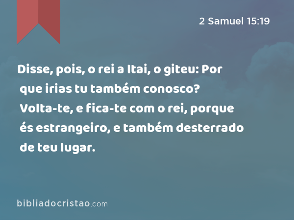 Disse, pois, o rei a Itai, o giteu: Por que irias tu também conosco? Volta-te, e fica-te com o rei, porque és estrangeiro, e também desterrado de teu lugar. - 2 Samuel 15:19