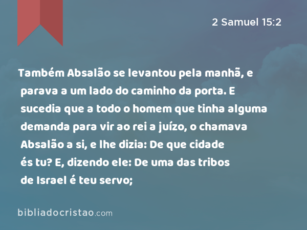 Também Absalão se levantou pela manhã, e parava a um lado do caminho da porta. E sucedia que a todo o homem que tinha alguma demanda para vir ao rei a juízo, o chamava Absalão a si, e lhe dizia: De que cidade és tu? E, dizendo ele: De uma das tribos de Israel é teu servo; - 2 Samuel 15:2