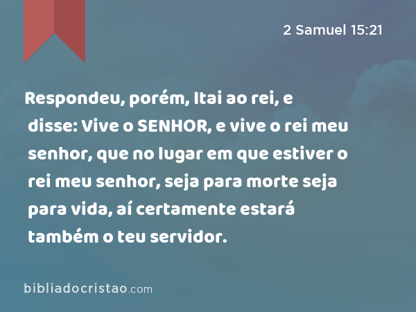 Respondeu, porém, Itai ao rei, e disse: Vive o SENHOR, e vive o rei meu senhor, que no lugar em que estiver o rei meu senhor, seja para morte seja para vida, aí certamente estará também o teu servidor. - 2 Samuel 15:21