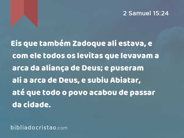 Eis que também Zadoque ali estava, e com ele todos os levitas que levavam a arca da aliança de Deus; e puseram ali a arca de Deus, e subiu Abiatar, até que todo o povo acabou de passar da cidade. - 2 Samuel 15:24