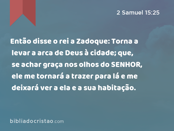 Então disse o rei a Zadoque: Torna a levar a arca de Deus à cidade; que, se achar graça nos olhos do SENHOR, ele me tornará a trazer para lá e me deixará ver a ela e a sua habitação. - 2 Samuel 15:25