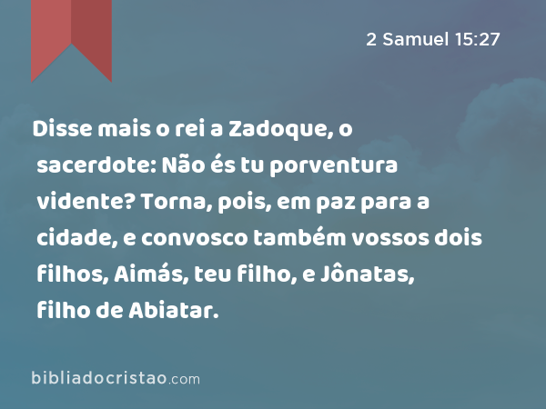 Disse mais o rei a Zadoque, o sacerdote: Não és tu porventura vidente? Torna, pois, em paz para a cidade, e convosco também vossos dois filhos, Aimás, teu filho, e Jônatas, filho de Abiatar. - 2 Samuel 15:27