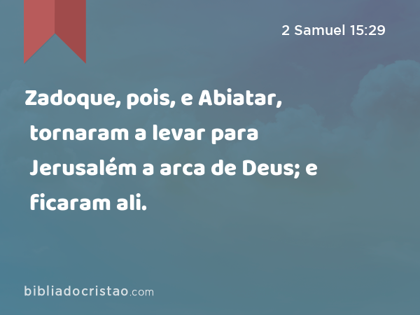 Zadoque, pois, e Abiatar, tornaram a levar para Jerusalém a arca de Deus; e ficaram ali. - 2 Samuel 15:29