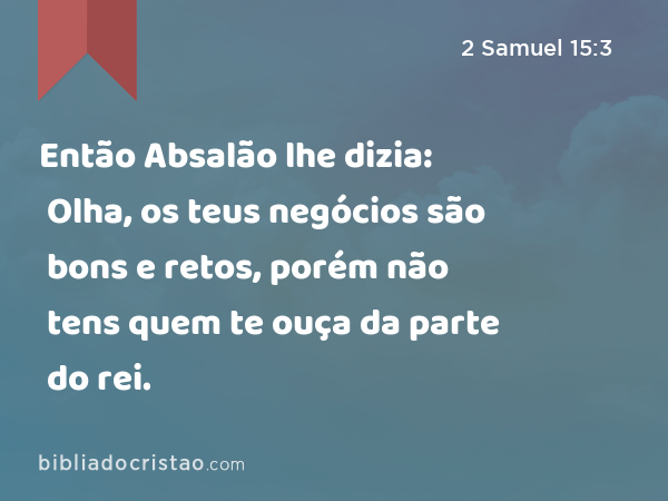 Então Absalão lhe dizia: Olha, os teus negócios são bons e retos, porém não tens quem te ouça da parte do rei. - 2 Samuel 15:3