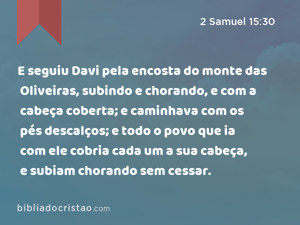 E seguiu Davi pela encosta do monte das Oliveiras, subindo e chorando, e com a cabeça coberta; e caminhava com os pés descalços; e todo o povo que ia com ele cobria cada um a sua cabeça, e subiam chorando sem cessar. - 2 Samuel 15:30