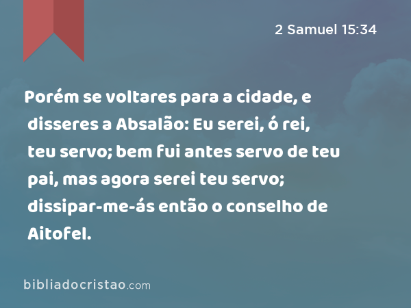 Porém se voltares para a cidade, e disseres a Absalão: Eu serei, ó rei, teu servo; bem fui antes servo de teu pai, mas agora serei teu servo; dissipar-me-ás então o conselho de Aitofel. - 2 Samuel 15:34