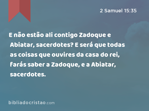 E não estão ali contigo Zadoque e Abiatar, sacerdotes? E será que todas as coisas que ouvires da casa do rei, farás saber a Zadoque, e a Abiatar, sacerdotes. - 2 Samuel 15:35