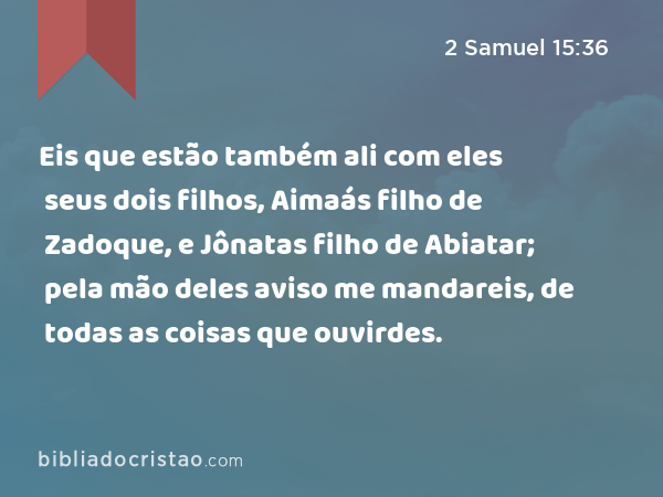 Eis que estão também ali com eles seus dois filhos, Aimaás filho de Zadoque, e Jônatas filho de Abiatar; pela mão deles aviso me mandareis, de todas as coisas que ouvirdes. - 2 Samuel 15:36