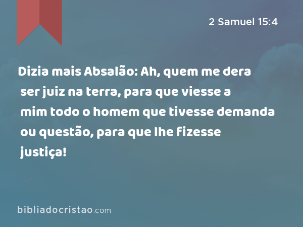 Dizia mais Absalão: Ah, quem me dera ser juiz na terra, para que viesse a mim todo o homem que tivesse demanda ou questão, para que lhe fizesse justiça! - 2 Samuel 15:4