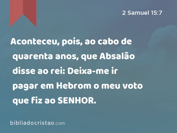 Aconteceu, pois, ao cabo de quarenta anos, que Absalão disse ao rei: Deixa-me ir pagar em Hebrom o meu voto que fiz ao SENHOR. - 2 Samuel 15:7