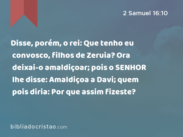 Disse, porém, o rei: Que tenho eu convosco, filhos de Zeruia? Ora deixai-o amaldiçoar; pois o SENHOR lhe disse: Amaldiçoa a Davi; quem pois diria: Por que assim fizeste? - 2 Samuel 16:10