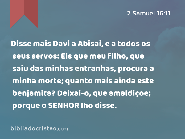 Disse mais Davi a Abisai, e a todos os seus servos: Eis que meu filho, que saiu das minhas entranhas, procura a minha morte; quanto mais ainda este benjamita? Deixai-o, que amaldiçoe; porque o SENHOR lho disse. - 2 Samuel 16:11