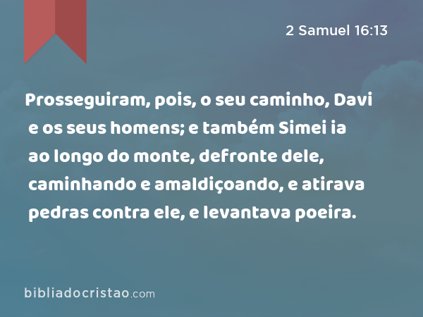 Prosseguiram, pois, o seu caminho, Davi e os seus homens; e também Simei ia ao longo do monte, defronte dele, caminhando e amaldiçoando, e atirava pedras contra ele, e levantava poeira. - 2 Samuel 16:13