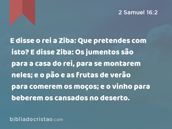 E disse o rei a Ziba: Que pretendes com isto? E disse Ziba: Os jumentos são para a casa do rei, para se montarem neles; e o pão e as frutas de verão para comerem os moços; e o vinho para beberem os cansados no deserto. - 2 Samuel 16:2