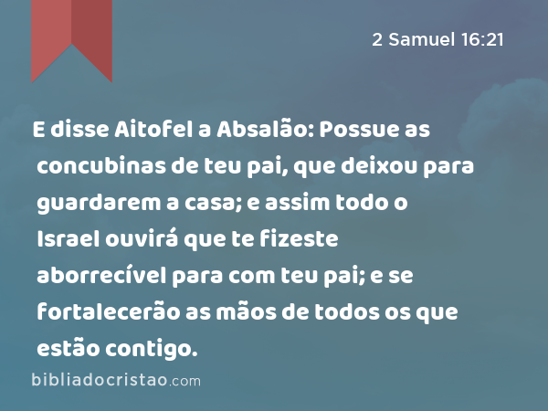 E disse Aitofel a Absalão: Possue as concubinas de teu pai, que deixou para guardarem a casa; e assim todo o Israel ouvirá que te fizeste aborrecível para com teu pai; e se fortalecerão as mãos de todos os que estão contigo. - 2 Samuel 16:21