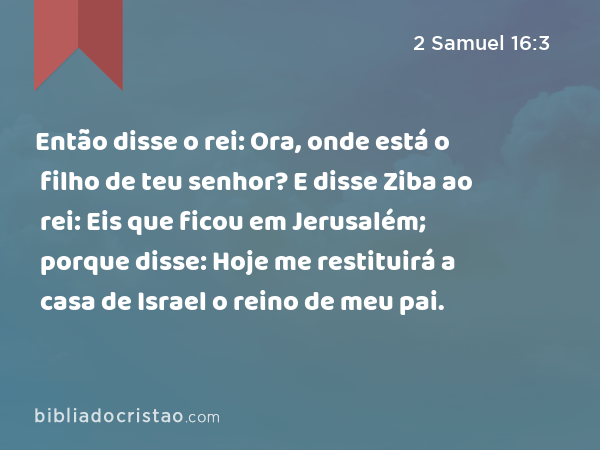 Então disse o rei: Ora, onde está o filho de teu senhor? E disse Ziba ao rei: Eis que ficou em Jerusalém; porque disse: Hoje me restituirá a casa de Israel o reino de meu pai. - 2 Samuel 16:3