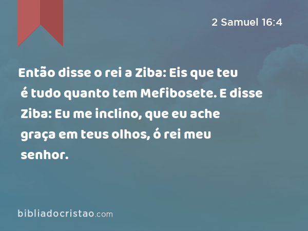 Então disse o rei a Ziba: Eis que teu é tudo quanto tem Mefibosete. E disse Ziba: Eu me inclino, que eu ache graça em teus olhos, ó rei meu senhor. - 2 Samuel 16:4