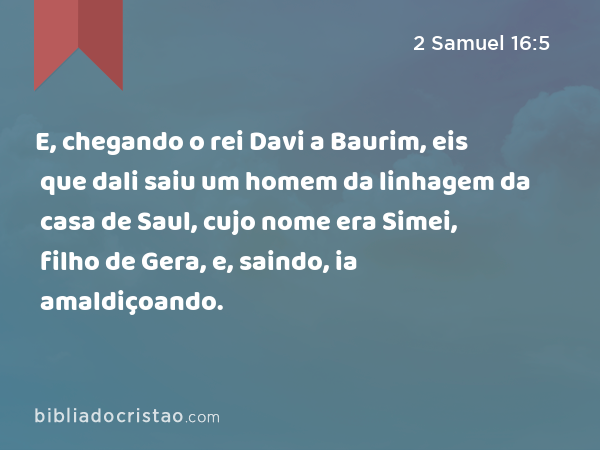 E, chegando o rei Davi a Baurim, eis que dali saiu um homem da linhagem da casa de Saul, cujo nome era Simei, filho de Gera, e, saindo, ia amaldiçoando. - 2 Samuel 16:5