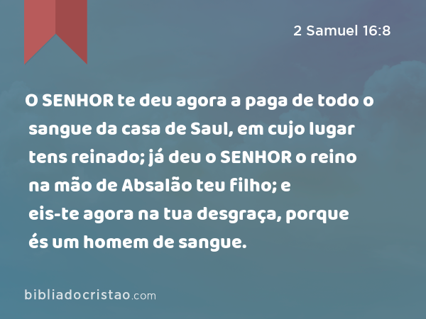 O SENHOR te deu agora a paga de todo o sangue da casa de Saul, em cujo lugar tens reinado; já deu o SENHOR o reino na mão de Absalão teu filho; e eis-te agora na tua desgraça, porque és um homem de sangue. - 2 Samuel 16:8